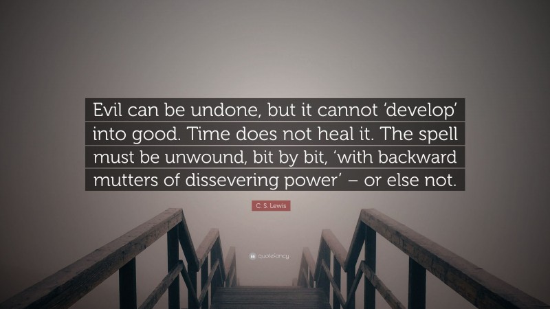 C. S. Lewis Quote: “Evil can be undone, but it cannot ‘develop’ into good. Time does not heal it. The spell must be unwound, bit by bit, ‘with backward mutters of dissevering power’ – or else not.”