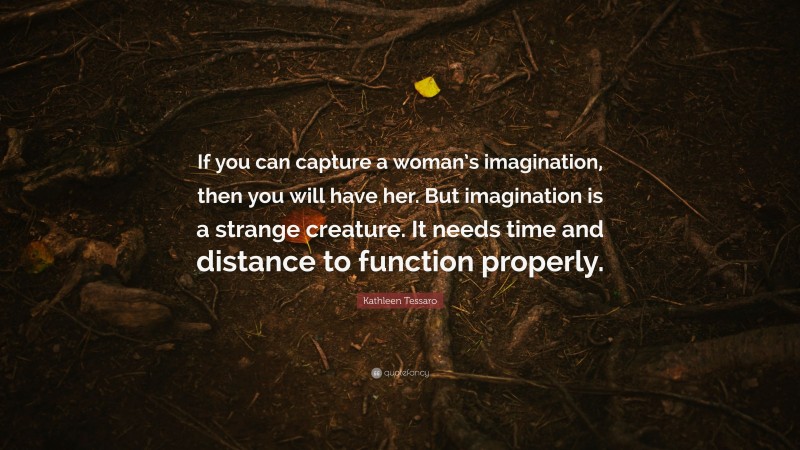 Kathleen Tessaro Quote: “If you can capture a woman’s imagination, then you will have her. But imagination is a strange creature. It needs time and distance to function properly.”