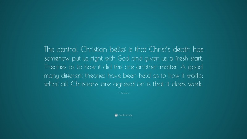C. S. Lewis Quote: “The central Christian belief is that Christ’s death has somehow put us right with God and given us a fresh start. Theories as to how it did this are another matter. A good many different theories have been held as to how it works; what all Christians are agreed on is that it does work.”