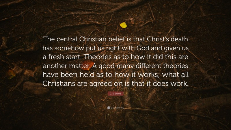 C. S. Lewis Quote: “The central Christian belief is that Christ’s death has somehow put us right with God and given us a fresh start. Theories as to how it did this are another matter. A good many different theories have been held as to how it works; what all Christians are agreed on is that it does work.”