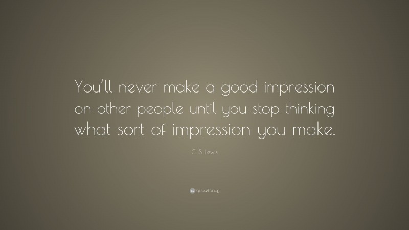 C. S. Lewis Quote: “You’ll never make a good impression on other people until you stop thinking what sort of impression you make.”
