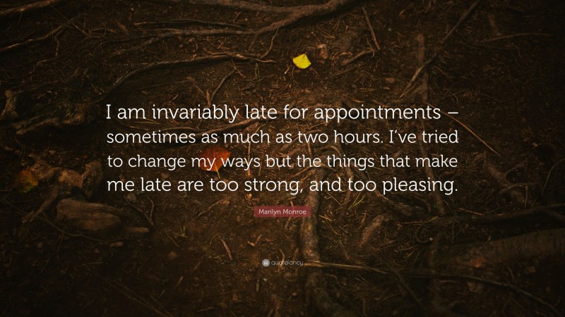 Marilyn Monroe Quote: “I am invariably late for appointments – sometimes as much as two hours. I’ve tried to change my ways but the things that make me late are too strong, and too pleasing.”