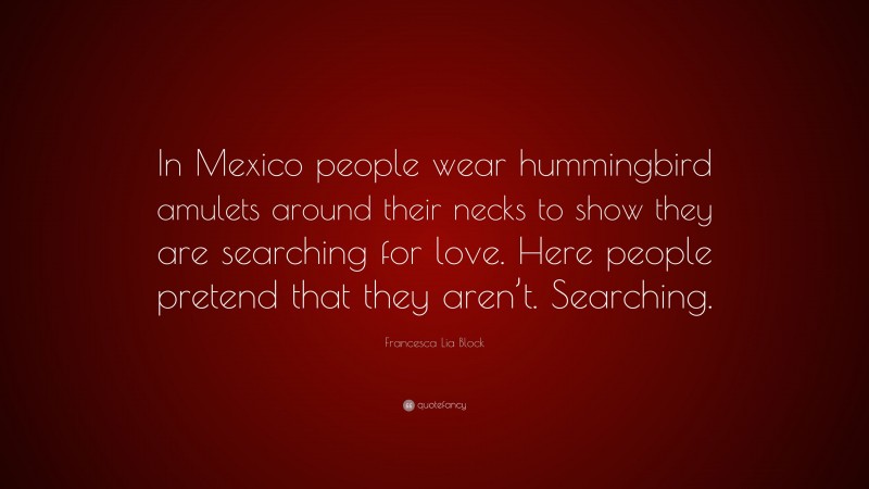 Francesca Lia Block Quote: “In Mexico people wear hummingbird amulets around their necks to show they are searching for love. Here people pretend that they aren’t. Searching.”