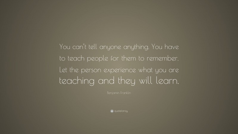 Benjamin Franklin Quote: “You can’t tell anyone anything. You have to teach people for them to remember. Let the person experience what you are teaching and they will learn.”