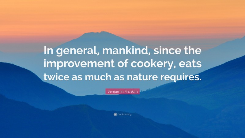 Benjamin Franklin Quote: “In general, mankind, since the improvement of cookery, eats twice as much as nature requires.”