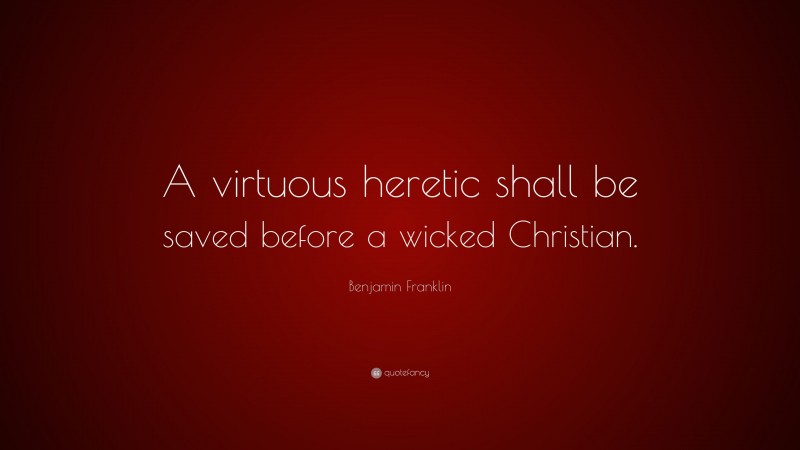 Benjamin Franklin Quote: “A virtuous heretic shall be saved before a wicked Christian.”