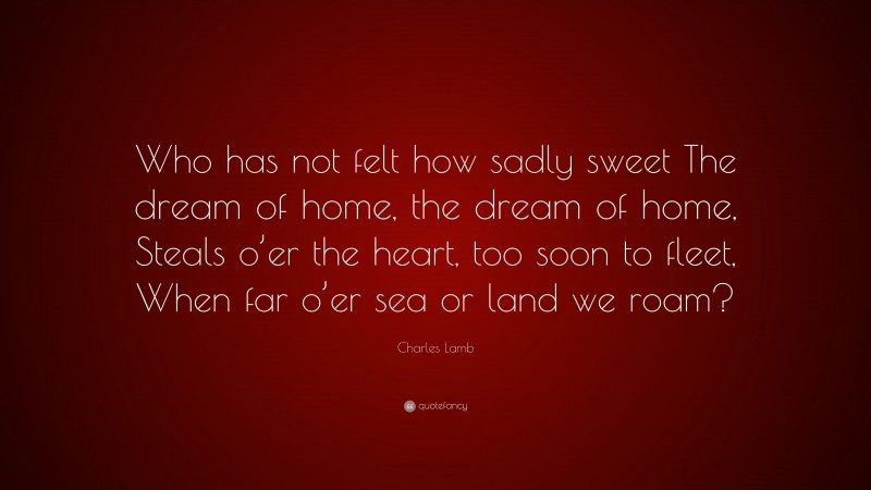 Charles Lamb Quote: “Who has not felt how sadly sweet The dream of home, the dream of home, Steals o’er the heart, too soon to fleet, When far o’er sea or land we roam?”