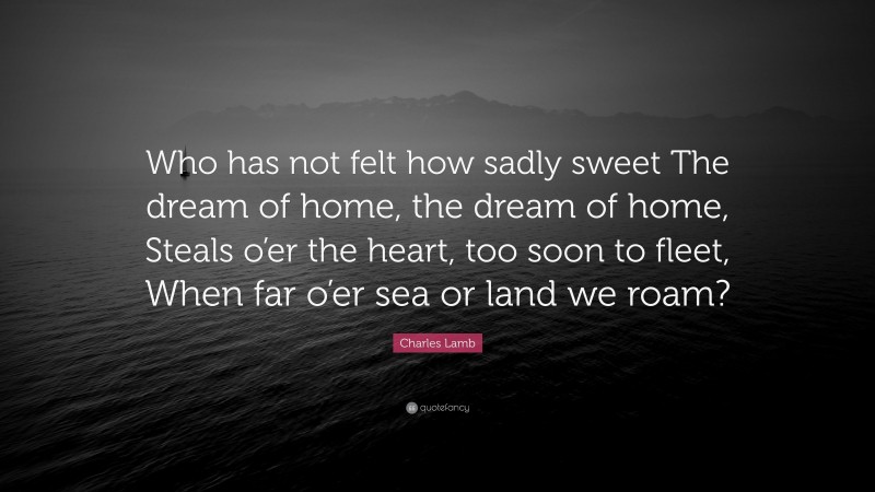 Charles Lamb Quote: “Who has not felt how sadly sweet The dream of home, the dream of home, Steals o’er the heart, too soon to fleet, When far o’er sea or land we roam?”