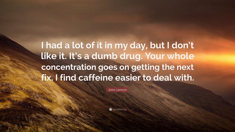 John Lennon Quote: “I had a lot of it in my day, but I don’t like it. It’s a dumb drug. Your whole concentration goes on getting the next fix. I find caffeine easier to deal with.”