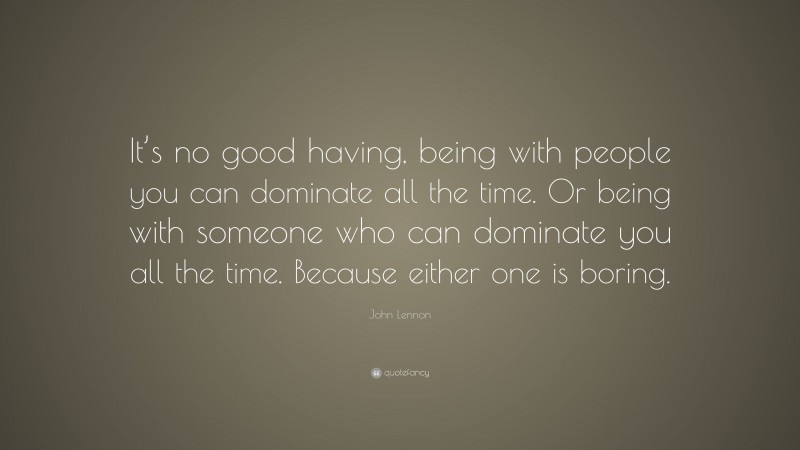 John Lennon Quote: “It’s no good having, being with people you can dominate all the time. Or being with someone who can dominate you all the time. Because either one is boring.”