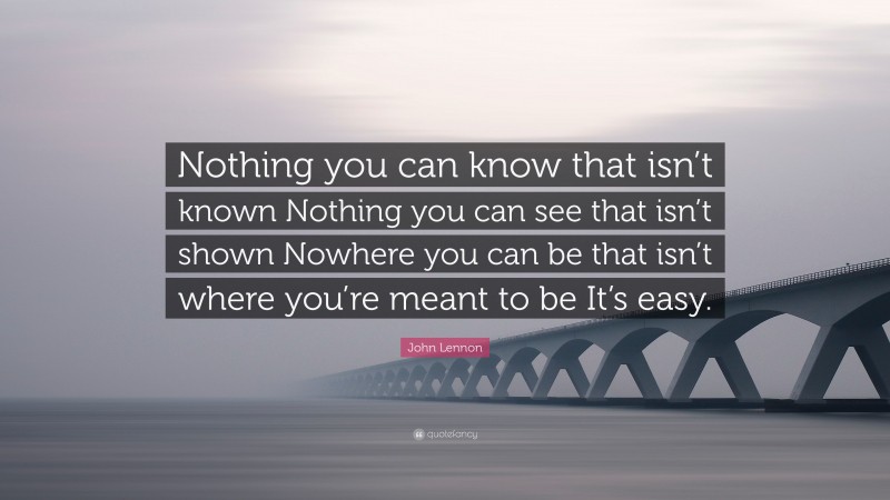 John Lennon Quote: “Nothing you can know that isn’t known Nothing you can see that isn’t shown Nowhere you can be that isn’t where you’re meant to be It’s easy.”