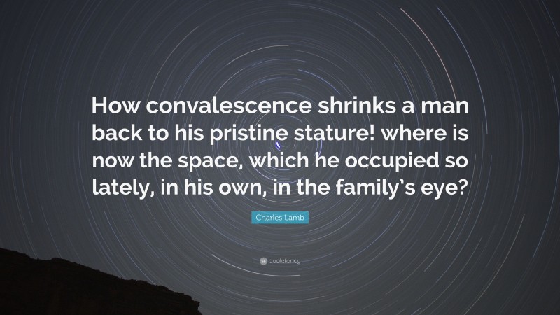 Charles Lamb Quote: “How convalescence shrinks a man back to his pristine stature! where is now the space, which he occupied so lately, in his own, in the family’s eye?”