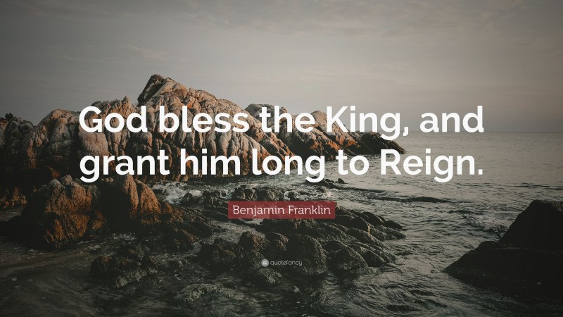 Benjamin Franklin Quote: “God bless the King, and grant him long to Reign.”