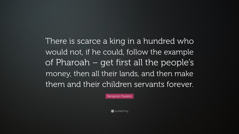 Benjamin Franklin Quote: “There is scarce a king in a hundred who would not, if he could, follow the example of Pharoah – get first all the people’s money, then all their lands, and then make them and their children servants forever.”