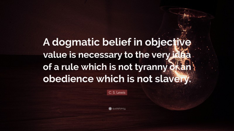 C. S. Lewis Quote: “A dogmatic belief in objective value is necessary to the very idea of a rule which is not tyranny or an obedience which is not slavery.”