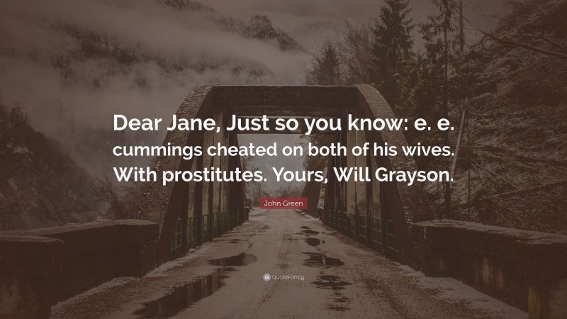 John Green Quote: “Dear Jane, Just so you know: e. e. cummings cheated on both of his wives. With prostitutes. Yours, Will Grayson.”