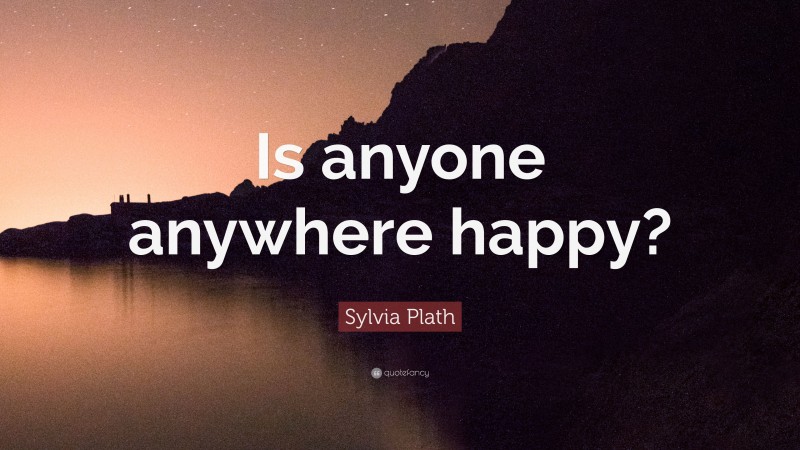 Sylvia Plath Quote: “Is anyone anywhere happy?”