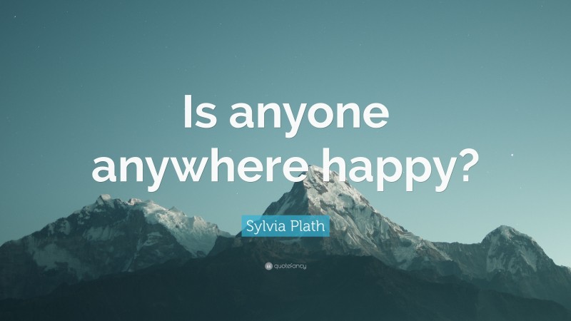 Sylvia Plath Quote: “Is anyone anywhere happy?”