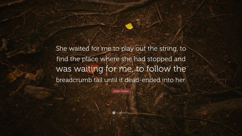 John Green Quote: “She waited for me to play out the string, to find the place where she had stopped and was waiting for me, to follow the breadcrumb tail until it dead-ended into her.”