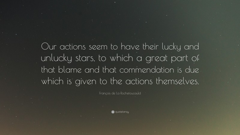 François de La Rochefoucauld Quote: “Our actions seem to have their lucky and unlucky stars, to which a great part of that blame and that commendation is due which is given to the actions themselves.”