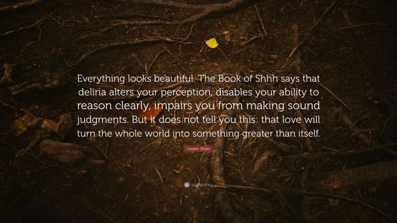 Lauren Oliver Quote: “Everything looks beautiful. The Book of Shhh says that deliria alters your perception, disables your ability to reason clearly, impairs you from making sound judgments. But it does not tell you this: that love will turn the whole world into something greater than itself.”