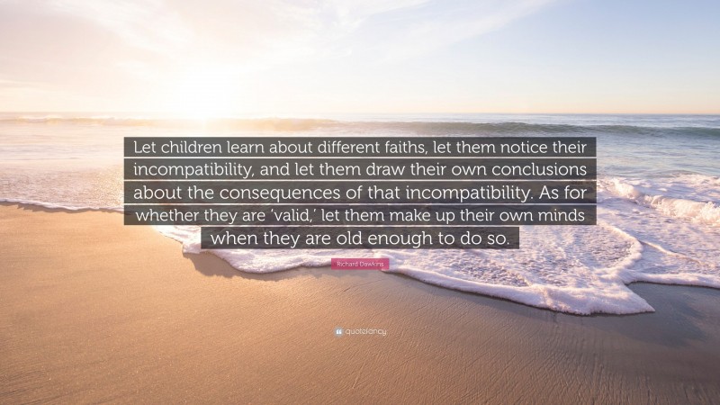 Richard Dawkins Quote: “Let children learn about different faiths, let them notice their incompatibility, and let them draw their own conclusions about the consequences of that incompatibility. As for whether they are ‘valid,’ let them make up their own minds when they are old enough to do so.”