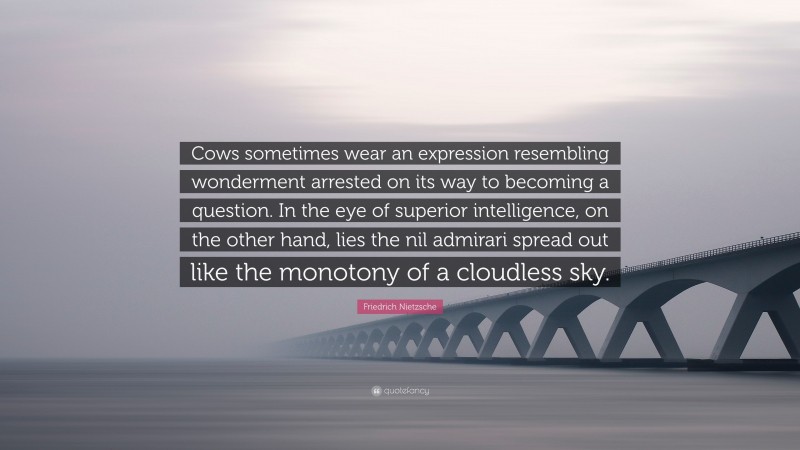 Friedrich Nietzsche Quote: “Cows sometimes wear an expression resembling wonderment arrested on its way to becoming a question. In the eye of superior intelligence, on the other hand, lies the nil admirari spread out like the monotony of a cloudless sky.”
