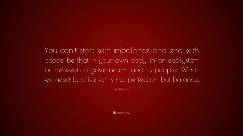 Ani DiFranco Quote: “You can’t start with imbalance and end with peace, be that in your own body, in an ecosystem or between a government and its people. What we need to strive for is not perfection, but balance.”