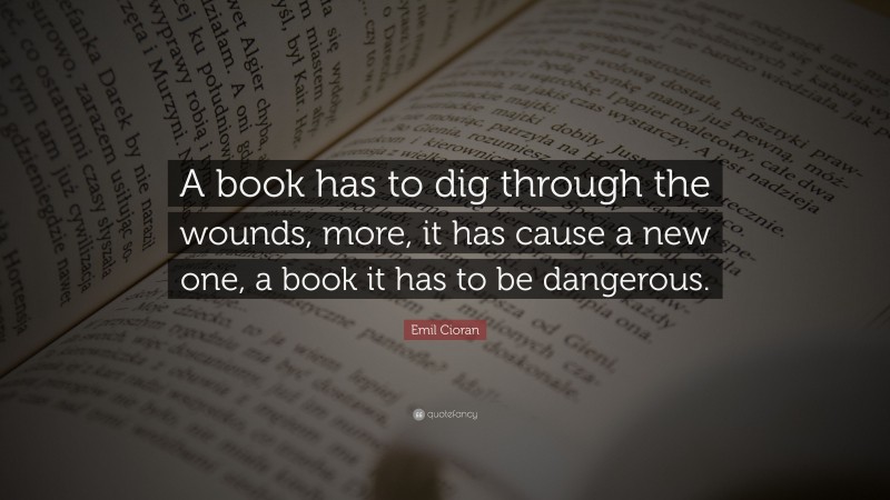 Emil Cioran Quote: “A book has to dig through the wounds, more, it has cause a new one, a book it has to be dangerous.”