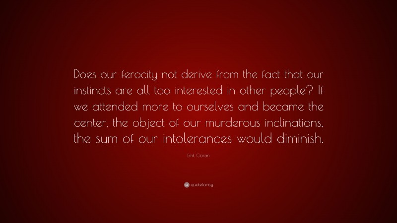 Emil Cioran Quote: “Does our ferocity not derive from the fact that our instincts are all too interested in other people? If we attended more to ourselves and became the center, the object of our murderous inclinations, the sum of our intolerances would diminish.”