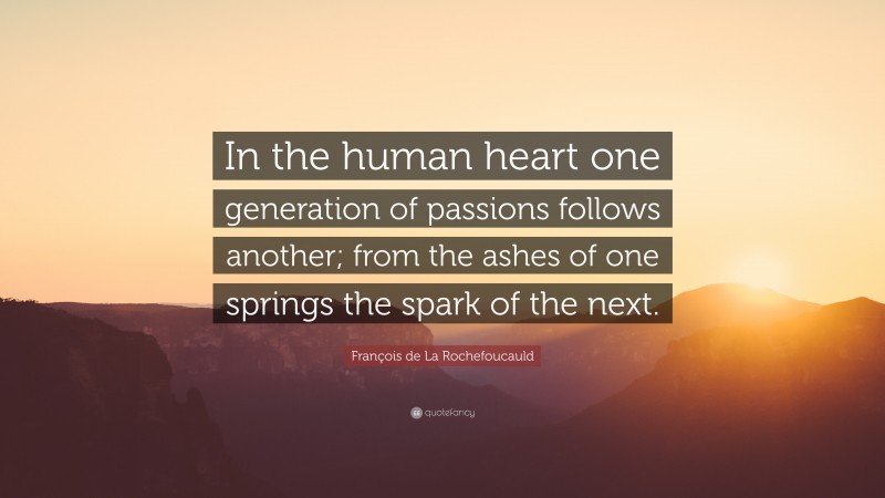 François de La Rochefoucauld Quote: “In the human heart one generation of passions follows another; from the ashes of one springs the spark of the next.”