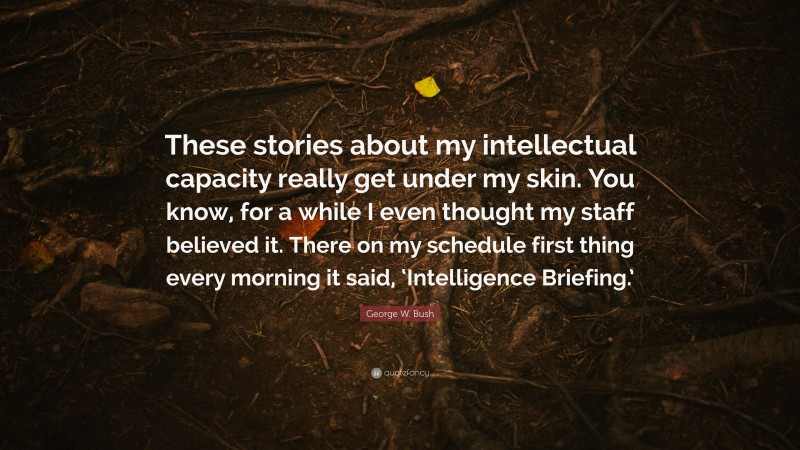 George W. Bush Quote: “These stories about my intellectual capacity really get under my skin. You know, for a while I even thought my staff believed it. There on my schedule first thing every morning it said, ‘Intelligence Briefing.’”