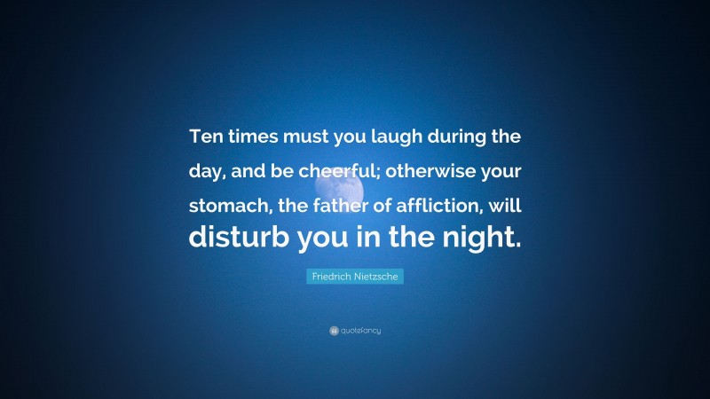 Friedrich Nietzsche Quote: “Ten times must you laugh during the day, and be cheerful; otherwise your stomach, the father of affliction, will disturb you in the night.”
