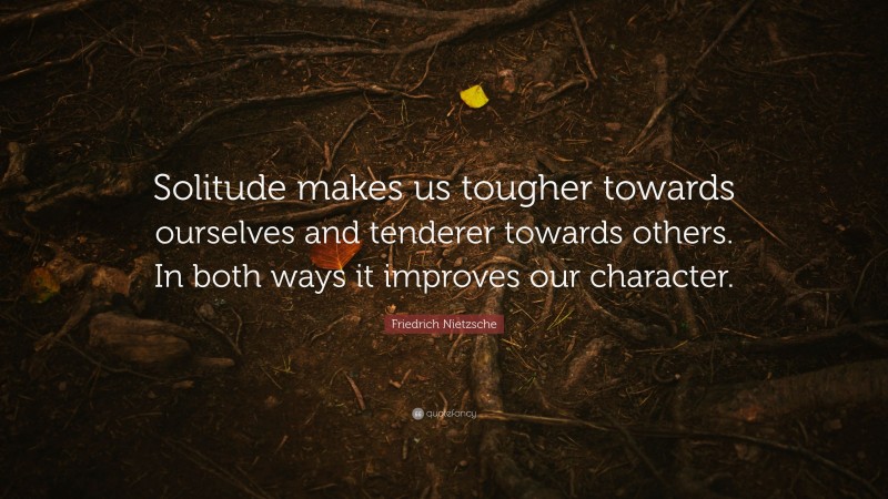 Friedrich Nietzsche Quote: “Solitude makes us tougher towards ourselves and tenderer towards others. In both ways it improves our character.”