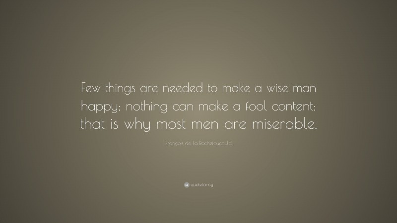 François de La Rochefoucauld Quote: “Few things are needed to make a wise man happy; nothing can make a fool content; that is why most men are miserable.”