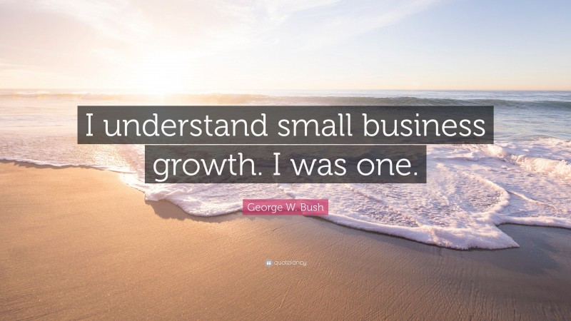 George W. Bush Quote: “I understand small business growth. I was one.”