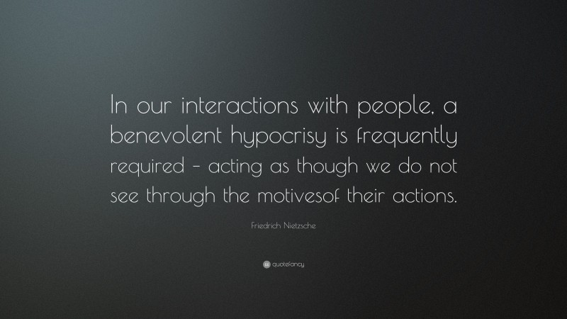 Friedrich Nietzsche Quote: “In our interactions with people, a benevolent hypocrisy is frequently required – acting as though we do not see through the motivesof their actions.”