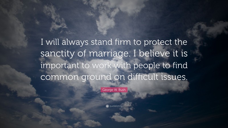 George W. Bush Quote: “I will always stand firm to protect the sanctity of marriage. I believe it is important to work with people to find common ground on difficult issues.”