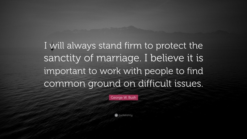 George W. Bush Quote: “I will always stand firm to protect the sanctity of marriage. I believe it is important to work with people to find common ground on difficult issues.”