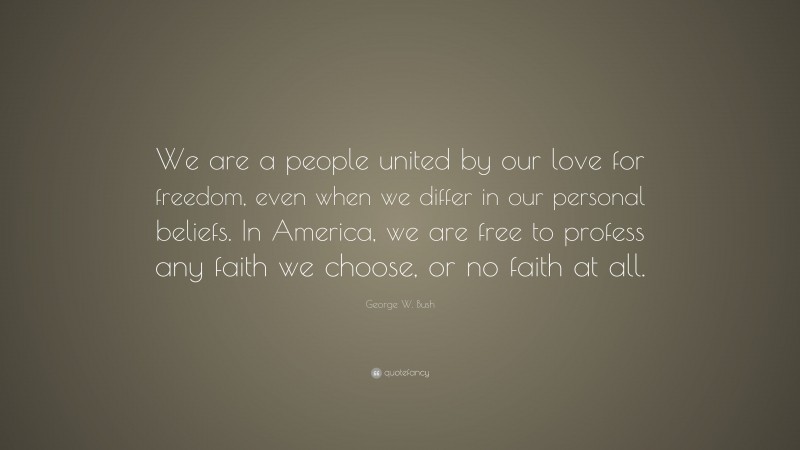 George W. Bush Quote: “We are a people united by our love for freedom, even when we differ in our personal beliefs. In America, we are free to profess any faith we choose, or no faith at all.”