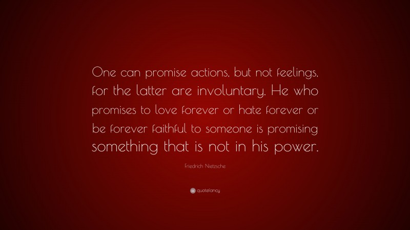 Friedrich Nietzsche Quote: “One can promise actions, but not feelings, for the latter are involuntary. He who promises to love forever or hate forever or be forever faithful to someone is promising something that is not in his power.”