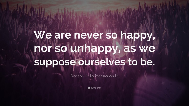 François de La Rochefoucauld Quote: “We are never so happy, nor so unhappy, as we suppose ourselves to be.”