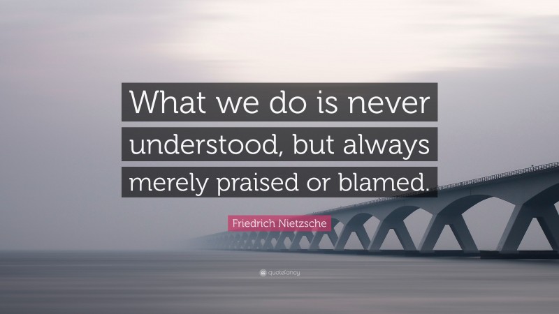 Friedrich Nietzsche Quote: “What we do is never understood, but always merely praised or blamed.”