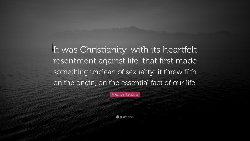 Friedrich Nietzsche Quote: “It was Christianity, with its heartfelt resentment against life, that first made something unclean of sexuality: it threw filth on the origin, on the essential fact of our life.”