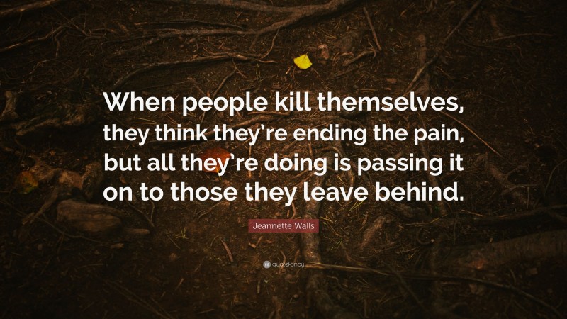 Jeannette Walls Quote: “When people kill themselves, they think they’re ending the pain, but all they’re doing is passing it on to those they leave behind.”