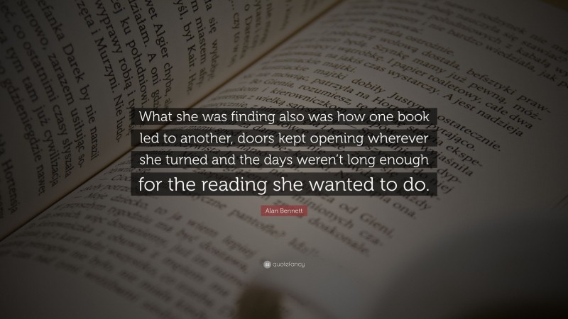 Alan Bennett Quote: “What she was finding also was how one book led to another, doors kept opening wherever she turned and the days weren’t long enough for the reading she wanted to do.”