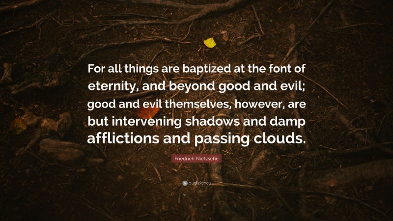 Friedrich Nietzsche Quote: “For all things are baptized at the font of eternity, and beyond good and evil; good and evil themselves, however, are but intervening shadows and damp afflictions and passing clouds.”