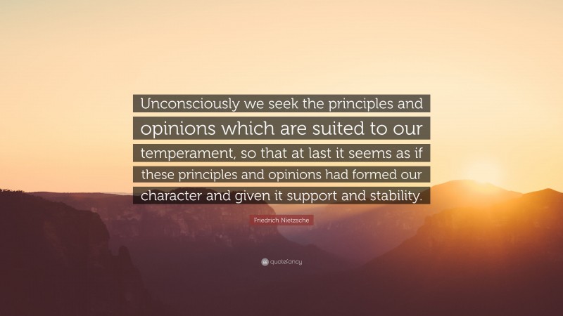Friedrich Nietzsche Quote: “Unconsciously we seek the principles and opinions which are suited to our temperament, so that at last it seems as if these principles and opinions had formed our character and given it support and stability.”