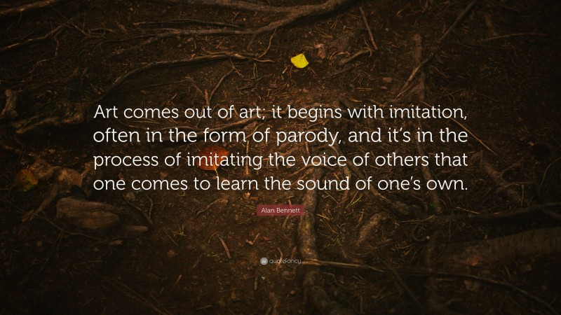 Alan Bennett Quote: “Art comes out of art; it begins with imitation, often in the form of parody, and it’s in the process of imitating the voice of others that one comes to learn the sound of one’s own.”
