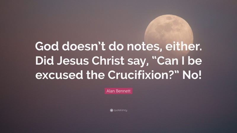 Alan Bennett Quote: “God doesn’t do notes, either. Did Jesus Christ say, “Can I be excused the Crucifixion?” No!”